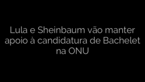 ​Lula e Sheinbaum vão manter apoio à candidatura de Bachelet na ONU 